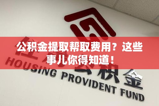 青阳公积金提取帮取费用？这些事儿你得知道！