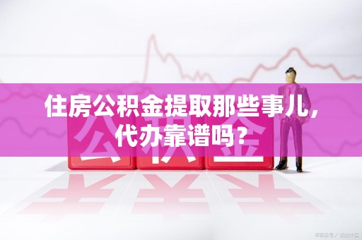 青阳住房公积金提取那些事儿，代办靠谱吗？