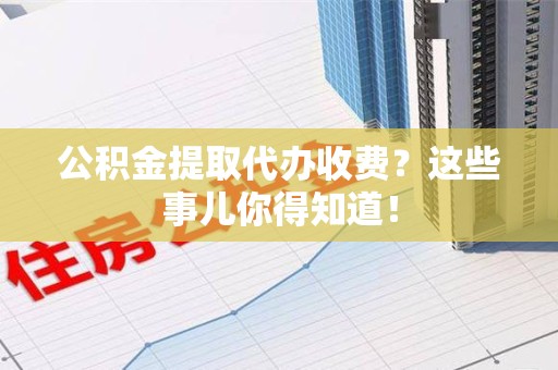 青阳公积金提取代办收费？这些事儿你得知道！